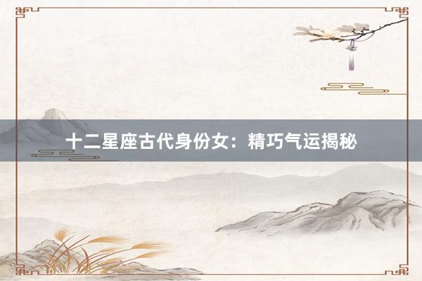 十二星座古代身份女：精巧气运揭秘