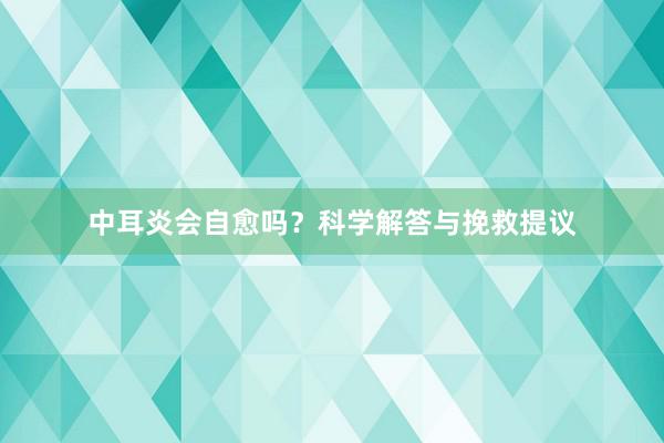 中耳炎会自愈吗？科学解答与挽救提议