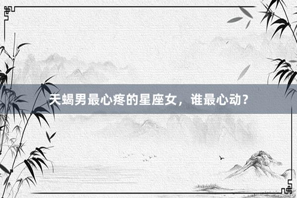 天蝎男最心疼的星座女，谁最心动？