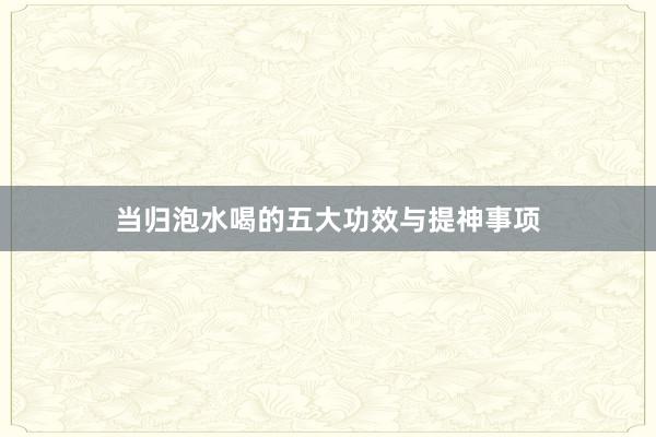 当归泡水喝的五大功效与提神事项
