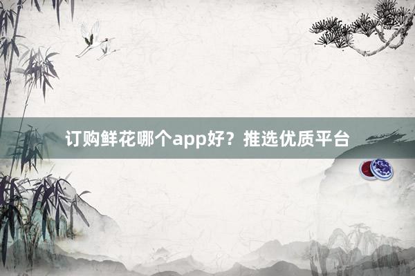 订购鲜花哪个app好？推选优质平台