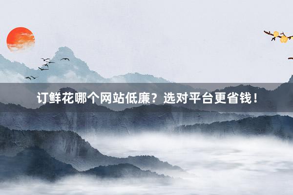 订鲜花哪个网站低廉？选对平台更省钱！