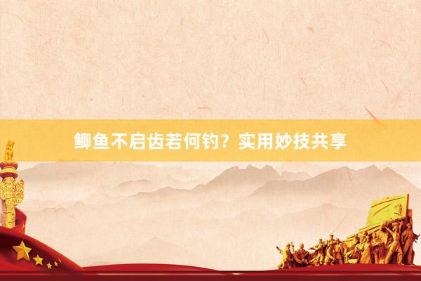 鲫鱼不启齿若何钓？实用妙技共享