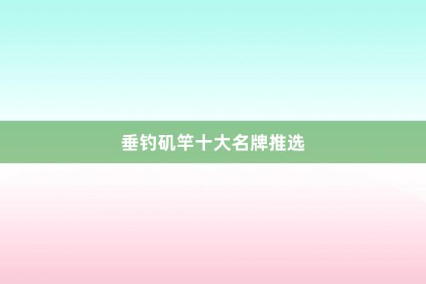 垂钓矶竿十大名牌推选