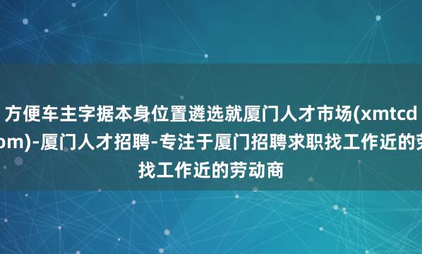 方便车主字据本身位置遴选就厦门人才市场(xmtcdzkj.com)-厦门人才招聘-专注于厦门招聘求职找工作近的劳动商