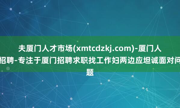 夫厦门人才市场(xmtcdzkj.com)-厦门人才招聘-专注于厦门招聘求职找工作妇两边应坦诚面对问题